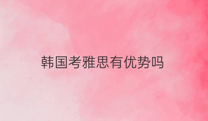 韩国考雅思有优势吗